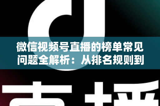 微信视频号直播的榜单常见问题全解析：从排名规则到上榜技巧的一站式实用指南