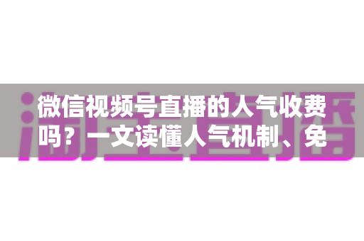 微信视频号直播的人气收费吗？一文读懂人气机制、免费玩法与付费推广全解析
