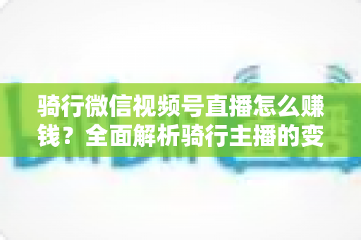骑行微信视频号直播怎么赚钱?全面解析骑行主播的变现之路 骑行微信视频号直播怎么赚钱?全面解析骑行主播的变现之路