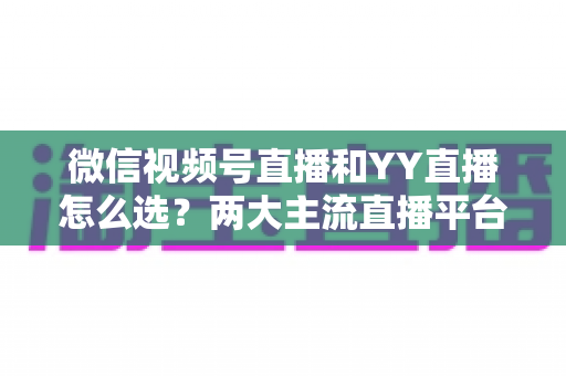 微信视频号直播和YY直播怎么选?两大主流直播平台全维度对比与实用选择指南 微信视频号直播和YY直播怎么选?两大主流直播平台全维度对比与实用选择指南