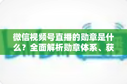 微信视频号直播的勋章是什么?全面解析勋章体系、获取方法与实用价值 微信视频号直播的勋章是什么?全面解析勋章体系、获取方法与实用价值
