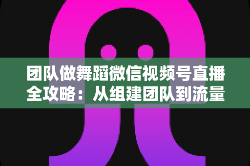 团队做舞蹈微信视频号直播全攻略:从组建团队到流量变现的实战指南 团队做舞蹈微信视频号直播全攻略:从组建团队到流量变现的实战指南