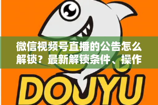 微信视频号直播的公告怎么解锁?最新解锁条件、操作步骤与实用技巧全解析 微信视频号直播的公告怎么解锁?最新解锁条件、操作步骤与实用技巧全解析