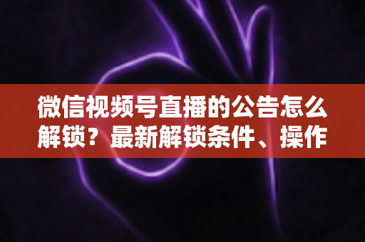 微信视频号直播的公告怎么解锁？最新解锁条件、操作步骤与实用技巧全解析