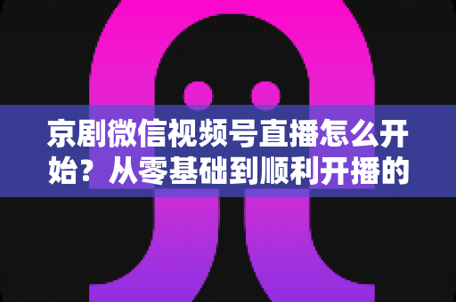 京剧微信视频号直播怎么开始?从零基础到顺利开播的完整实操指南 京剧微信视频号直播怎么开始?从零基础到顺利开播的完整实操指南