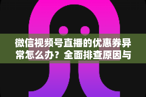 微信视频号直播的优惠券异常怎么办?全面排查原因与解决方案指南 微信视频号直播的优惠券异常怎么办?全面排查原因与解决方案指南