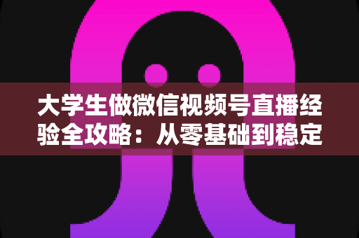 大学生做微信视频号直播经验全攻略:从零基础到稳定涨粉变现的实战指南 大学生做微信视频号直播经验全攻略:从零基础到稳定涨粉变现的实战指南