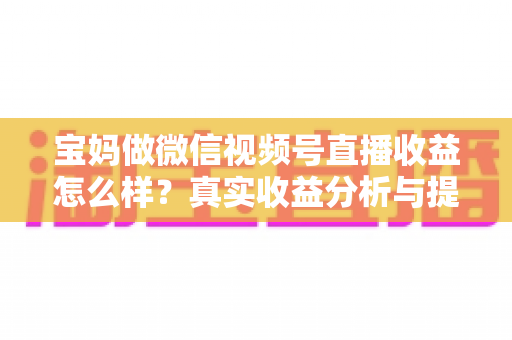 宝妈做微信视频号直播收益怎么样？真实收益分析与提升变现能力的实用指南