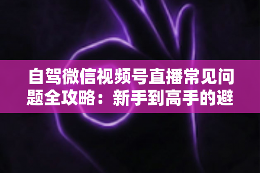 自驾微信视频号直播常见问题全攻略：新手到高手的避坑与涨粉实战指南