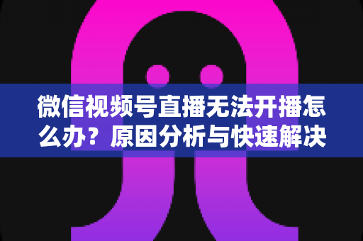 微信视频号直播无法开播怎么办?原因分析与快速解决全攻略 微信视频号直播无法开播怎么办?原因分析与快速解决全攻略