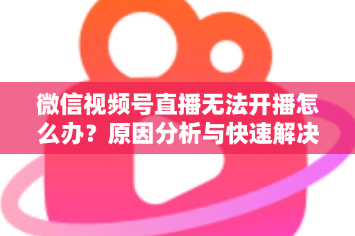 微信视频号直播无法开播怎么办？原因分析与快速解决全攻略