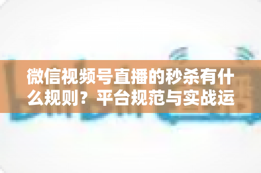 微信视频号直播的秒杀有什么规则?平台规范与实战运营全解析 微信视频号直播的秒杀有什么规则?平台规范与实战运营全解析