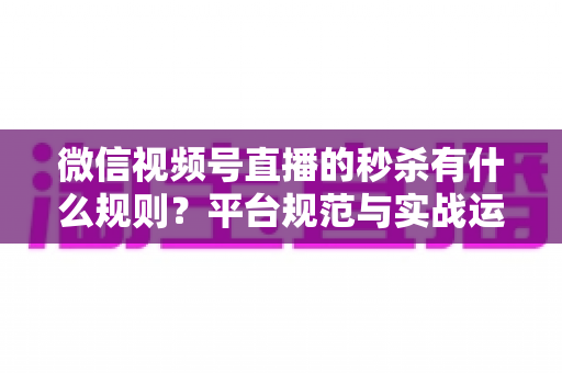 微信视频号直播的秒杀有什么规则?平台规范与实战运营全解析 微信视频号直播的秒杀有什么规则?平台规范与实战运营全解析