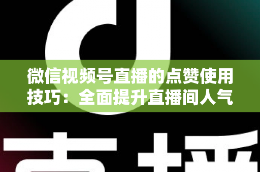 微信视频号直播的点赞使用技巧：全面提升直播间人气与互动的实战指南