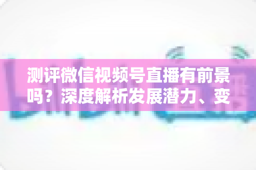 测评微信视频号直播有前景吗？深度解析发展潜力、变现路径与实战机遇