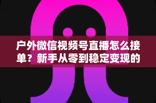 户外微信视频号直播怎么接单？新手从零到稳定变现的完整实战指南
