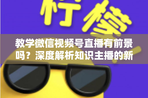 教学微信视频号直播有前景吗？深度解析知识主播的新风口、优势与变现路径