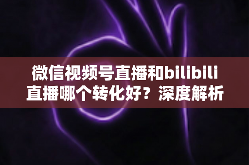 微信视频号直播和bilibili直播哪个转化好?深度解析两大平台带货转化率与选平台实战指南 微信视频号直播和bilibili直播哪个转化好?深度解析两大平台带货转化率与选平台实战指南