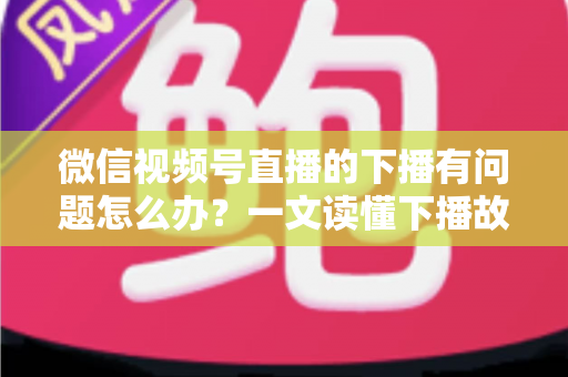 微信视频号直播的下播有问题怎么办？一文读懂下播故障排查与解决方案全攻略