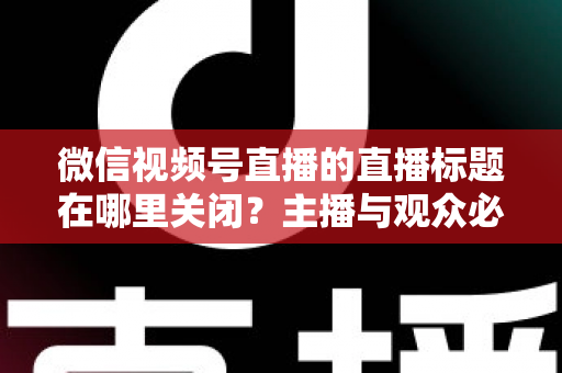微信视频号直播的直播标题在哪里关闭？主播与观众必看的最全操作指南