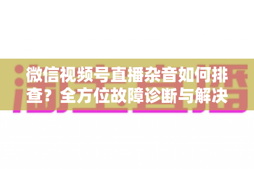 微信视频号直播杂音如何排查？全方位故障诊断与解决方案完全指南