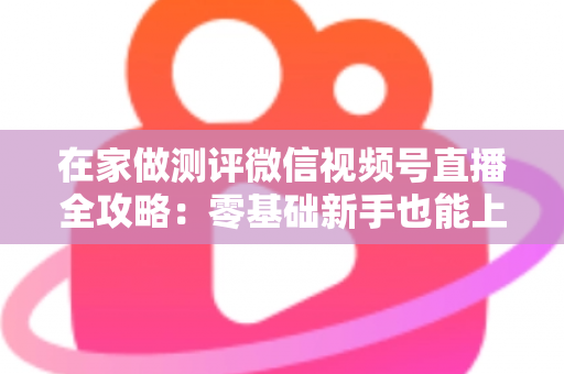 在家做测评微信视频号直播全攻略:零基础新手也能上手的居家变现指南 在家做测评微信视频号直播全攻略:零基础新手也能上手的居家变现指南