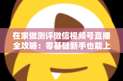 在家做测评微信视频号直播全攻略:零基础新手也能上手的居家变现指南 在家做测评微信视频号直播全攻略:零基础新手也能上手的居家变现指南
