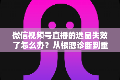 微信视频号直播的选品失效了怎么办？从根源诊断到重建选品体系的全流程实战指南