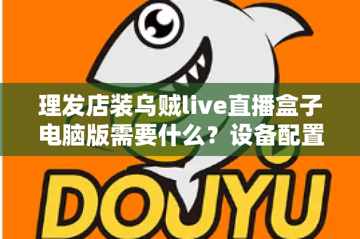 理发店装乌贼live直播盒子电脑版需要什么？设备配置与开店直播全攻略