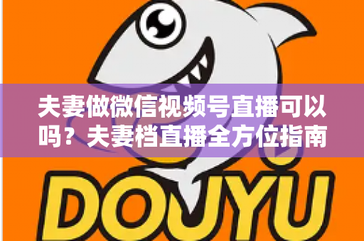 夫妻做微信视频号直播可以吗?夫妻档直播全方位指南:平台规则、优势分析与变现攻略 夫妻做微信视频号直播可以吗?夫妻档直播全方位指南:平台规则、优势分析与变现攻略