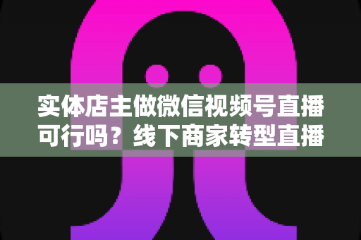 实体店主做微信视频号直播可行吗？线下商家转型直播带货的全景分析与实操指南