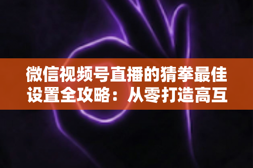 微信视频号直播的猜拳最佳设置全攻略:从零打造高互动、高留存的爆款直播间 微信视频号直播的猜拳最佳设置全攻略:从零打造高互动、高留存的爆款直播间
