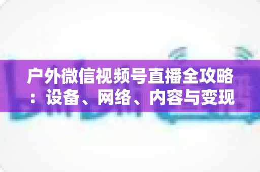 户外微信视频号直播全攻略:设备、网络、内容与变现的一站式实战指南 户外微信视频号直播全攻略:设备、网络、内容与变现的一站式实战指南