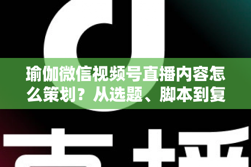 瑜伽微信视频号直播内容怎么策划？从选题、脚本到复盘的全流程实战指南