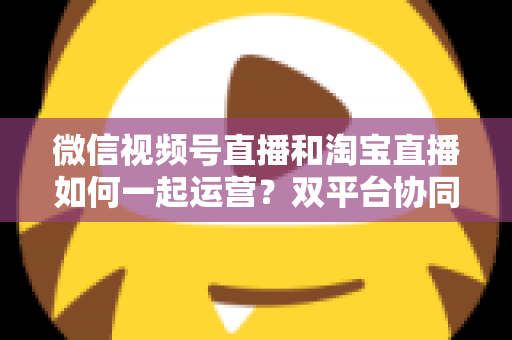 微信视频号直播和淘宝直播如何一起运营?双平台协同直播实战指南 微信视频号直播和淘宝直播如何一起运营?双平台协同直播实战指南