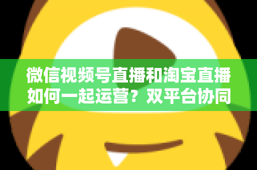 微信视频号直播和淘宝直播如何一起运营?双平台协同直播实战指南 微信视频号直播和淘宝直播如何一起运营?双平台协同直播实战指南