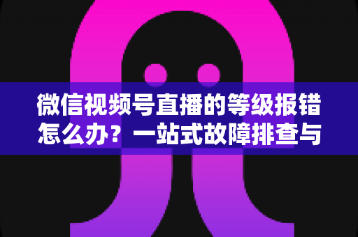 微信视频号直播的等级报错怎么办？一站式故障排查与解决指南