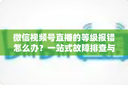 微信视频号直播的等级报错怎么办？一站式故障排查与解决指南