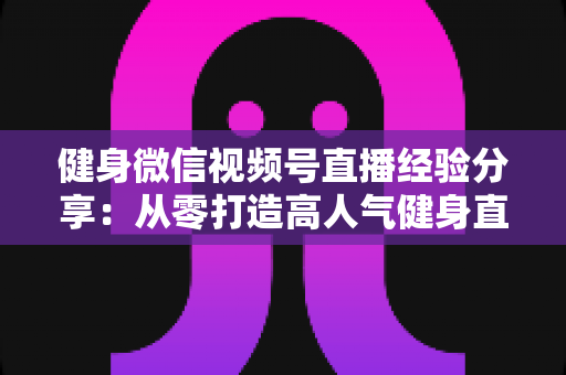 健身微信视频号直播经验分享:从零打造高人气健身直播间的实战指南 健身微信视频号直播经验分享:从零打造高人气健身直播间的实战指南
