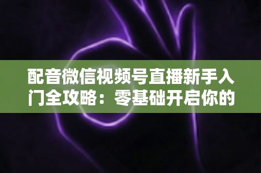 配音微信视频号直播新手入门全攻略:零基础开启你的声音变现之路 配音微信视频号直播新手入门全攻略:零基础开启你的声音变现之路