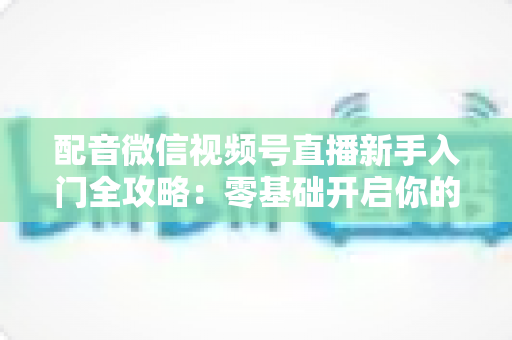 配音微信视频号直播新手入门全攻略:零基础开启你的声音变现之路 配音微信视频号直播新手入门全攻略:零基础开启你的声音变现之路