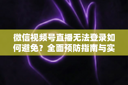 微信视频号直播无法登录如何避免？全面预防指南与实用技巧全解析