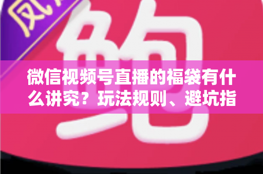 微信视频号直播的福袋有什么讲究？玩法规则、避坑指南与运营技巧一文讲透
