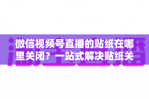 微信视频号直播的贴纸在哪里关闭？一站式解决贴纸关闭难题的完整操作指南