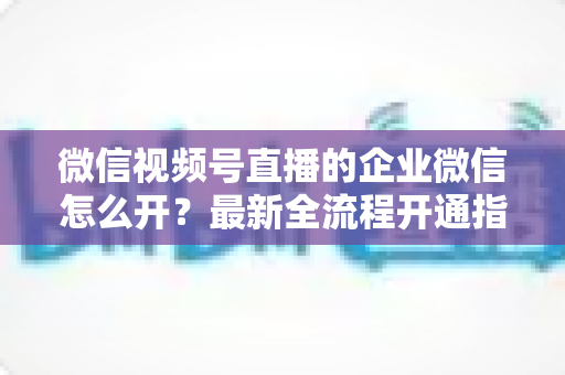 微信视频号直播的企业微信怎么开?最新全流程开通指南与私域运营实战技巧 微信视频号直播的企业微信怎么开?最新全流程开通指南与私域运营实战技巧