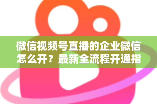 微信视频号直播的企业微信怎么开?最新全流程开通指南与私域运营实战技巧 微信视频号直播的企业微信怎么开?最新全流程开通指南与私域运营实战技巧
