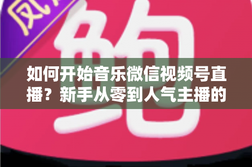 如何开始音乐微信视频号直播?新手从零到人气主播的完整实战指南 如何开始音乐微信视频号直播?新手从零到人气主播的完整实战指南