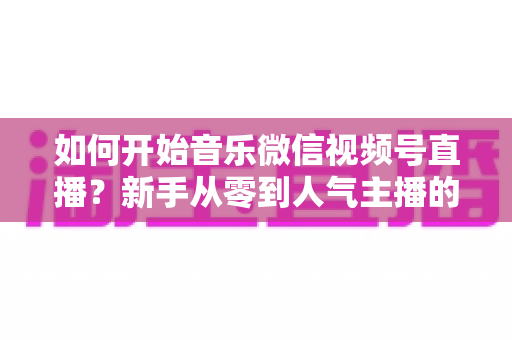 如何开始音乐微信视频号直播?新手从零到人气主播的完整实战指南 如何开始音乐微信视频号直播?新手从零到人气主播的完整实战指南