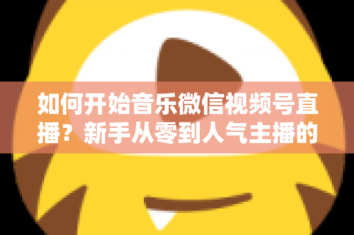 如何开始音乐微信视频号直播?新手从零到人气主播的完整实战指南 如何开始音乐微信视频号直播?新手从零到人气主播的完整实战指南