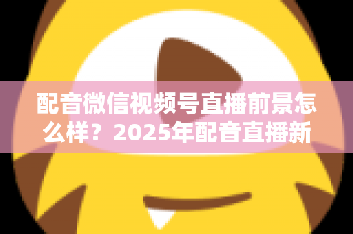 配音微信视频号直播前景怎么样？2025年配音直播新机遇与变现全攻略深度解析